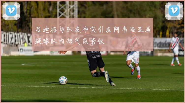 吕迪格与队友冲突引发阿韦洛亚质疑球队内部气氛紧张