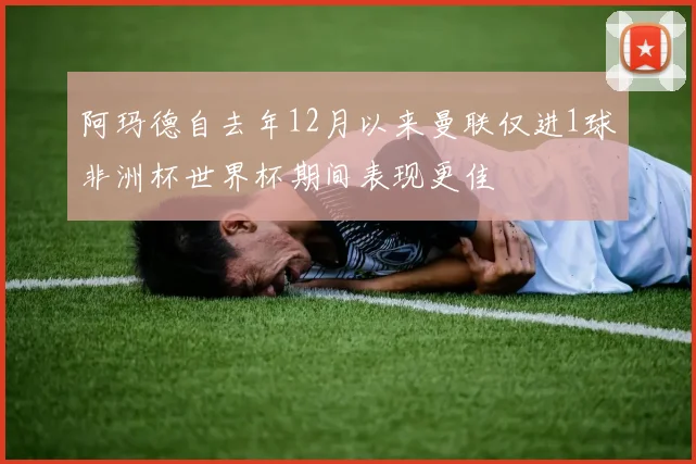 阿玛德自去年12月以来曼联仅进1球非洲杯世界杯期间表现更佳
