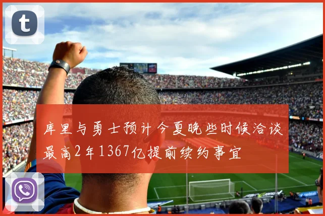 库里与勇士预计今夏晚些时候洽谈最高2年1367亿提前续约事宜