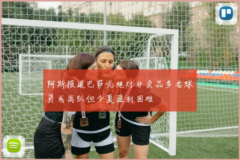 阿斯报道巴萨无绝对非卖品多名球员或离队但今夏盈利困难