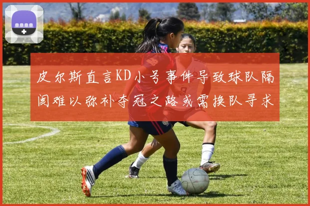 皮尔斯直言KD小号事件导致球队隔阂难以弥补夺冠之路或需换队寻求新机会