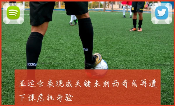 亚运会表现成关键米利西奇或再遭下课危机考验