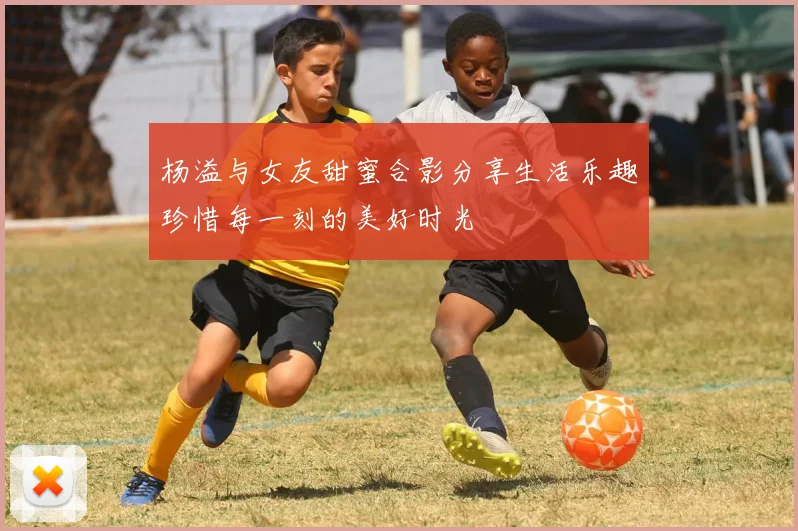 杨溢与女友甜蜜合影分享生活乐趣珍惜每一刻的美好时光